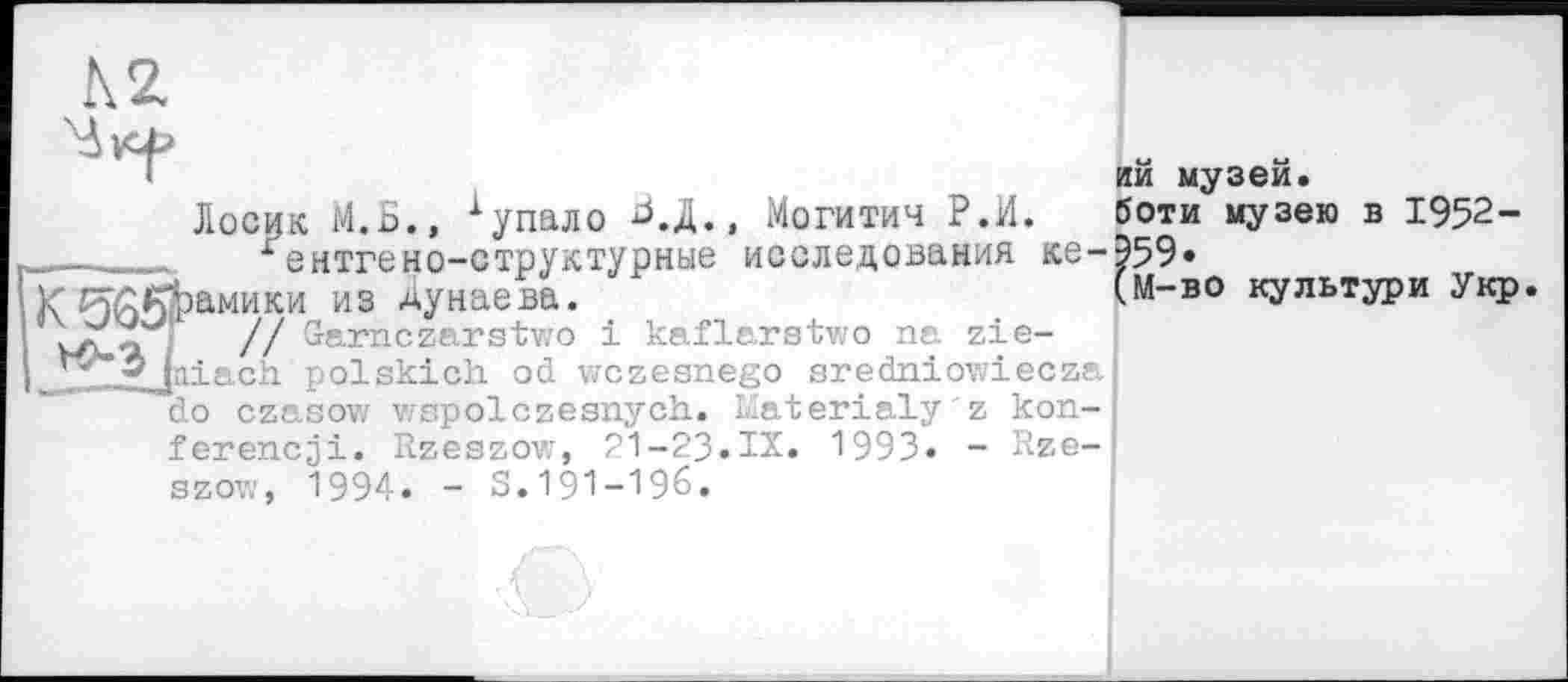 ﻿К 2.
М—во культури Укр
ий музей.
Лосик М.Б., 1 упало Б.Д., Могитич Р.И. боти музею в 1952-^ентгено-структурные исследования ке-959*
к гуЖрамики из Дунаева.	(М-во культури Укр
vZ«, '	// Garnczarstwo і kaflarstwo na zie-
J^yjniach polskich od wczesnego aredniowiecza do czasow wspolczesnych. Materialy'z kon-ferencji. Rzeszow, 21-23.IX. 1993. - Rze-szov,', 1994. - S. 191-196.